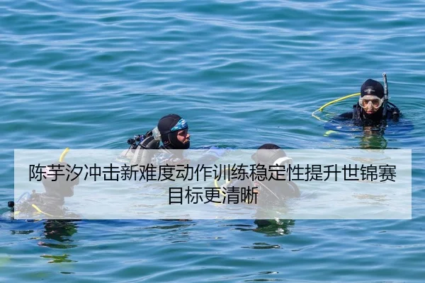 陈芋汐冲击新难度动作训练稳定性提升世锦赛目标更清晰